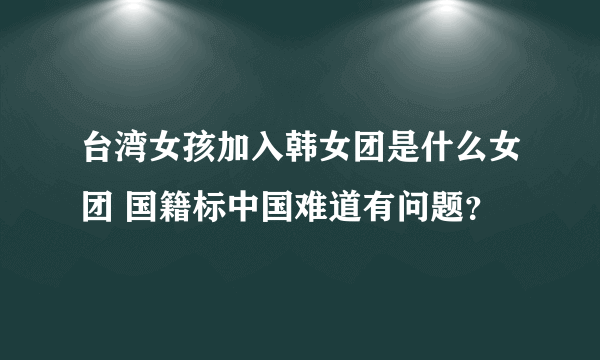 台湾女孩加入韩女团是什么女团 国籍标中国难道有问题？