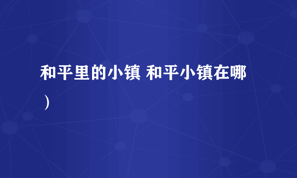 和平里的小镇 和平小镇在哪）