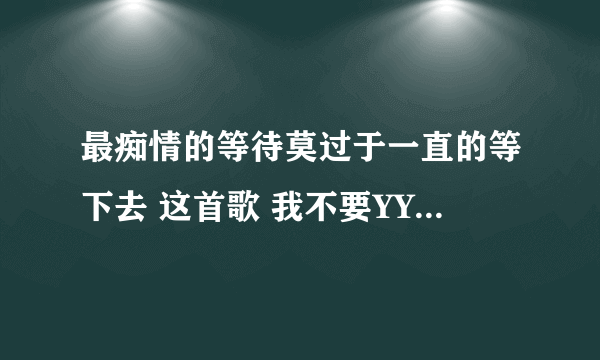 最痴情的等待莫过于一直的等下去 这首歌 我不要YY上面那些？