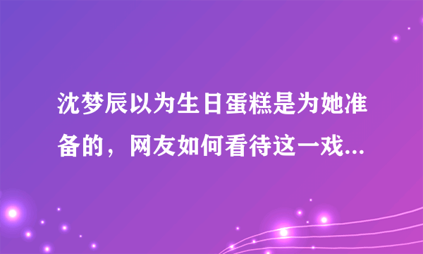 沈梦辰以为生日蛋糕是为她准备的，网友如何看待这一戏剧性场面？