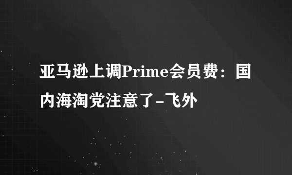 亚马逊上调Prime会员费：国内海淘党注意了-飞外