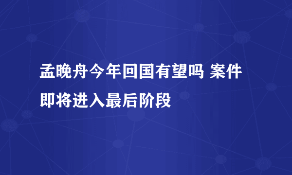 孟晚舟今年回国有望吗 案件即将进入最后阶段