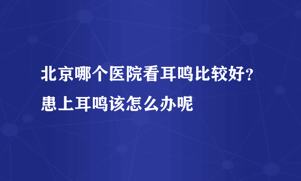 北京哪个医院看耳鸣比较好？患上耳鸣该怎么办呢