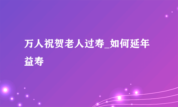 万人祝贺老人过寿_如何延年益寿