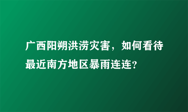 广西阳朔洪涝灾害，如何看待最近南方地区暴雨连连？