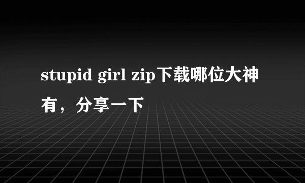 stupid girl zip下载哪位大神有，分享一下