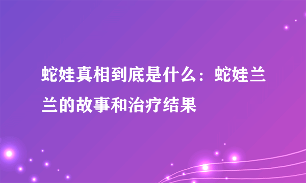 蛇娃真相到底是什么：蛇娃兰兰的故事和治疗结果