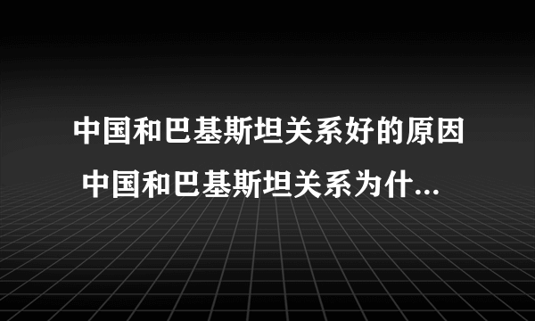 中国和巴基斯坦关系好的原因 中国和巴基斯坦关系为什么这么好