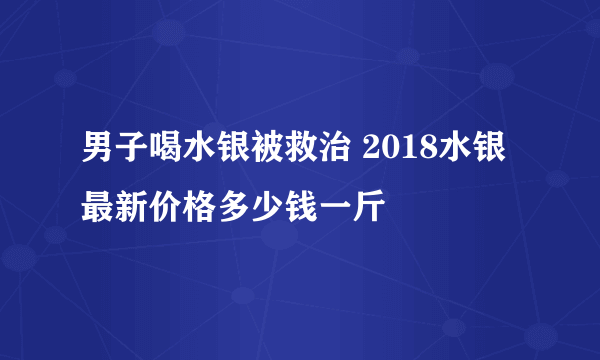 男子喝水银被救治 2018水银最新价格多少钱一斤