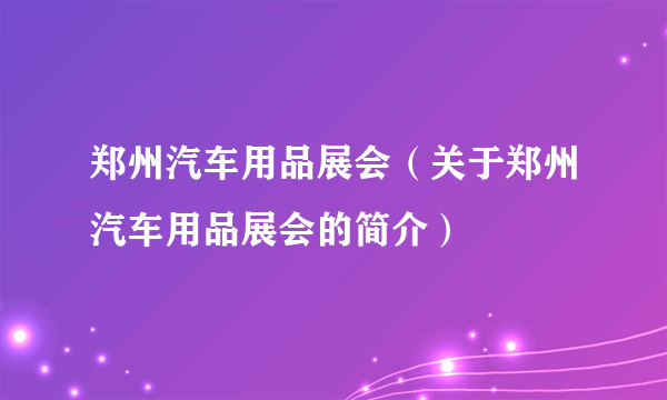 郑州汽车用品展会（关于郑州汽车用品展会的简介）