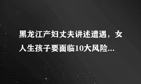 黑龙江产妇丈夫讲述遭遇，女人生孩子要面临10大风险，重者致命