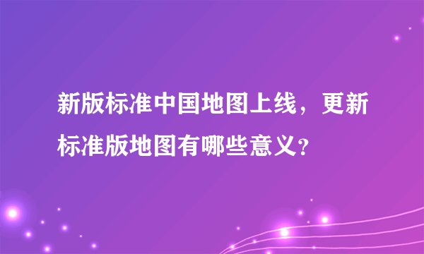 新版标准中国地图上线，更新标准版地图有哪些意义？