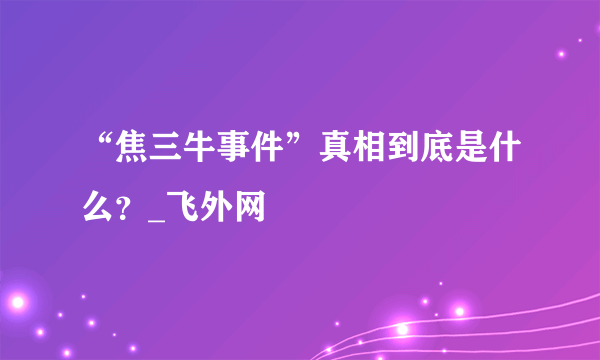 “焦三牛事件”真相到底是什么？_飞外网