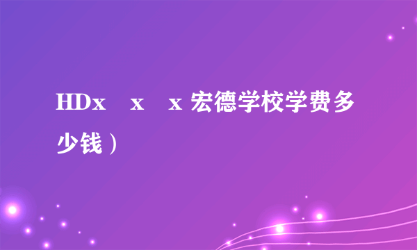 HDx x x 宏德学校学费多少钱）