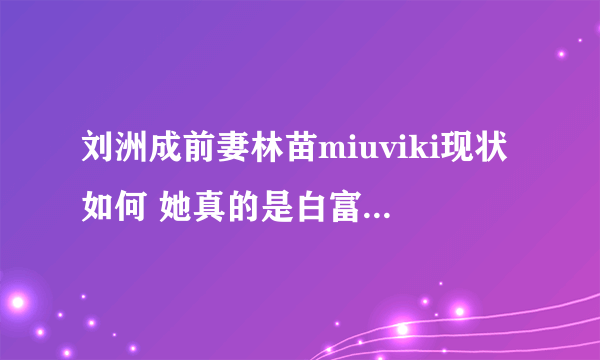 刘洲成前妻林苗miuviki现状如何 她真的是白富美吗 - 娱乐八卦 - 飞外网