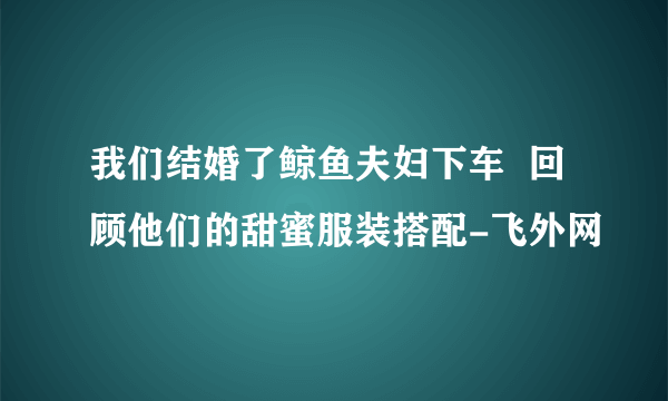 我们结婚了鲸鱼夫妇下车  回顾他们的甜蜜服装搭配-飞外网