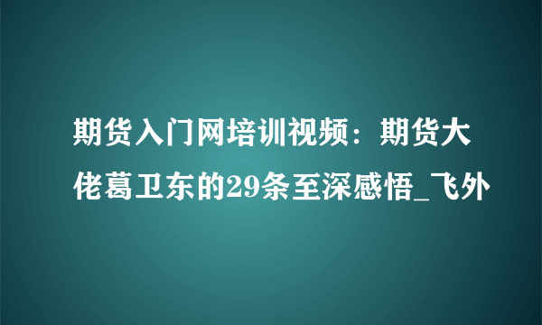 期货入门网培训视频：期货大佬葛卫东的29条至深感悟_飞外