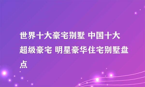 世界十大豪宅别墅 中国十大超级豪宅 明星豪华住宅别墅盘点