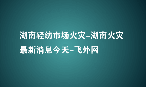 湖南轻纺市场火灾-湖南火灾最新消息今天-飞外网