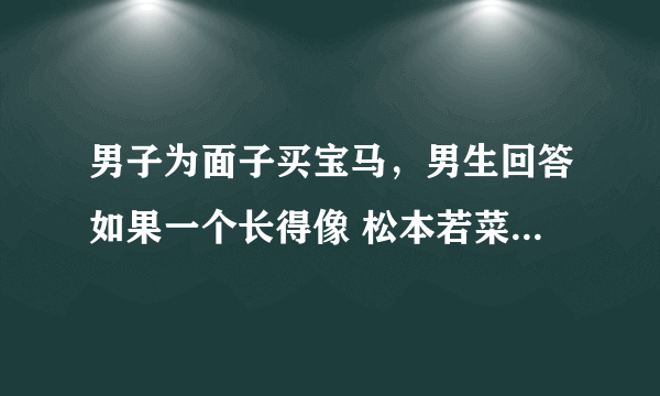 男子为面子买宝马，男生回答如果一个长得像 松本若菜 的富家千金不顾家里人反对要