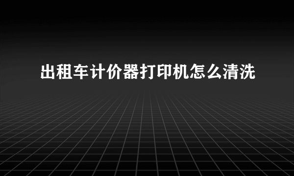 出租车计价器打印机怎么清洗