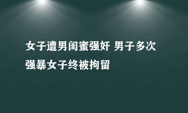 女子遭男闺蜜强奸 男子多次强暴女子终被拘留