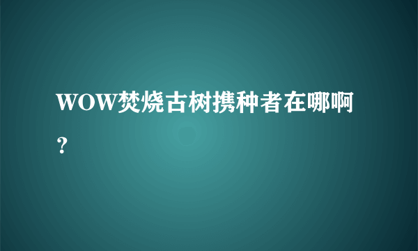 WOW焚烧古树携种者在哪啊？