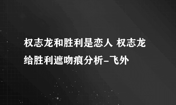 权志龙和胜利是恋人 权志龙给胜利遮吻痕分析-飞外