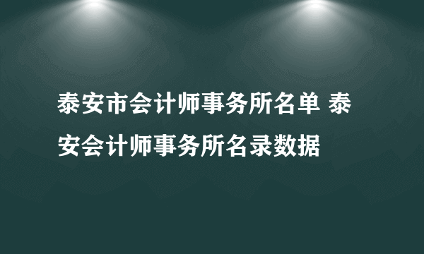 泰安市会计师事务所名单 泰安会计师事务所名录数据