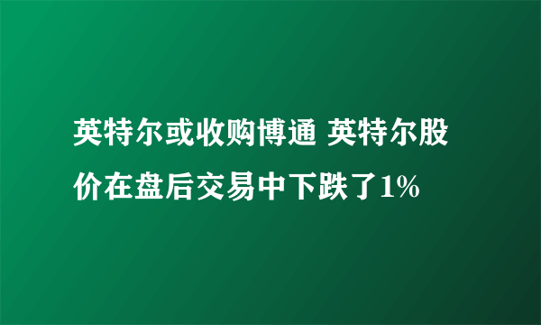 英特尔或收购博通 英特尔股价在盘后交易中下跌了1%