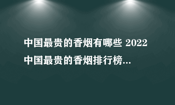 中国最贵的香烟有哪些 2022中国最贵的香烟排行榜(前十)