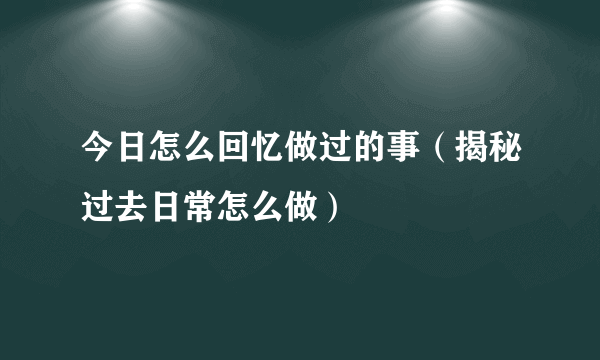 今日怎么回忆做过的事（揭秘过去日常怎么做）