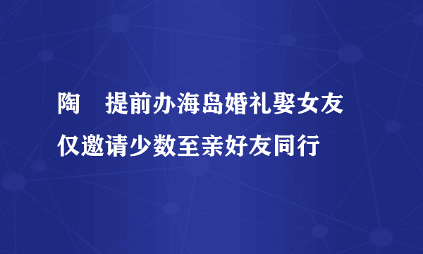 陶喆提前办海岛婚礼娶女友 仅邀请少数至亲好友同行