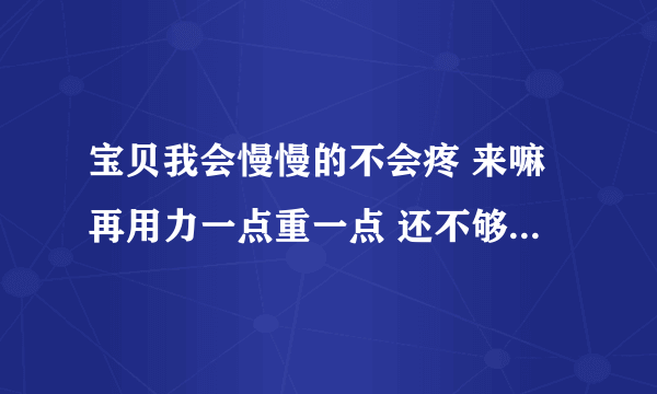 宝贝我会慢慢的不会疼 来嘛再用力一点重一点 还不够再用力-情感口述