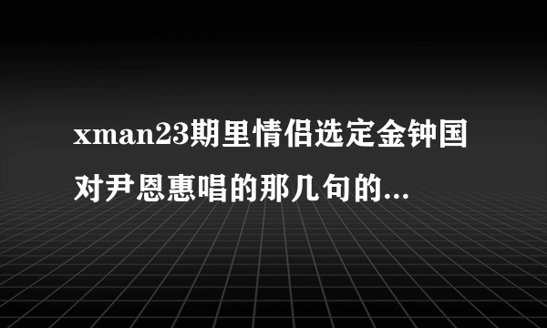 xman23期里情侣选定金钟国对尹恩惠唱的那几句的歌名是什么