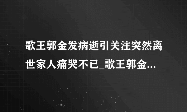 歌王郭金发病逝引关注突然离世家人痛哭不已_歌王郭金发病逝_飞外网