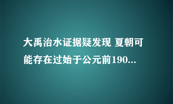 大禹治水证据疑发现 夏朝可能存在过始于公元前1900年左右