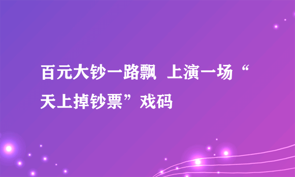 百元大钞一路飘  上演一场“天上掉钞票”戏码