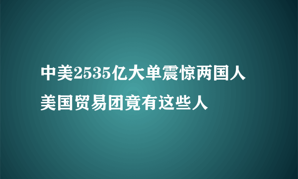 中美2535亿大单震惊两国人 美国贸易团竟有这些人