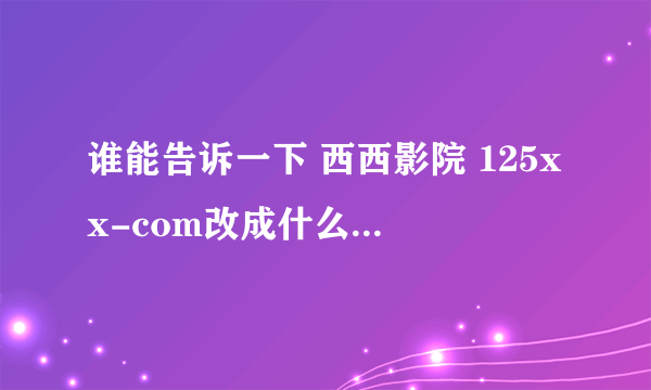 谁能告诉一下 西西影院 125xx-com改成什么了 求真相 瞎咧咧的 有多远gun多远