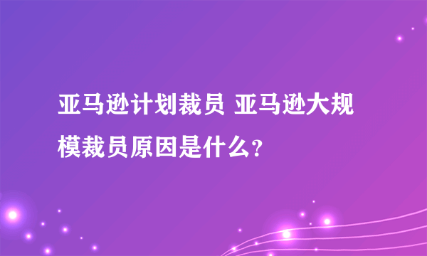 亚马逊计划裁员 亚马逊大规模裁员原因是什么？