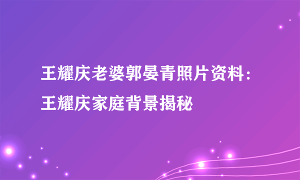 王耀庆老婆郭晏青照片资料：王耀庆家庭背景揭秘