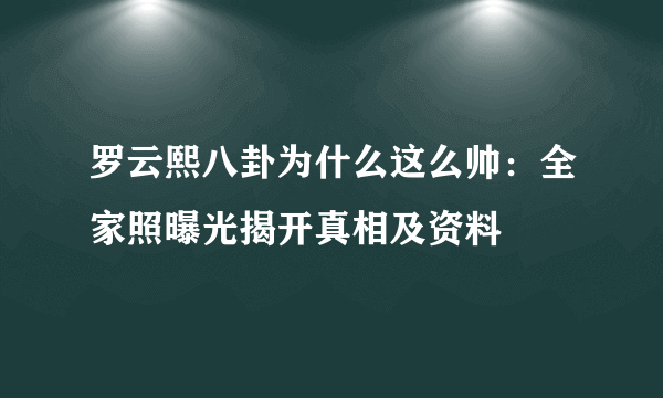 罗云熙八卦为什么这么帅：全家照曝光揭开真相及资料