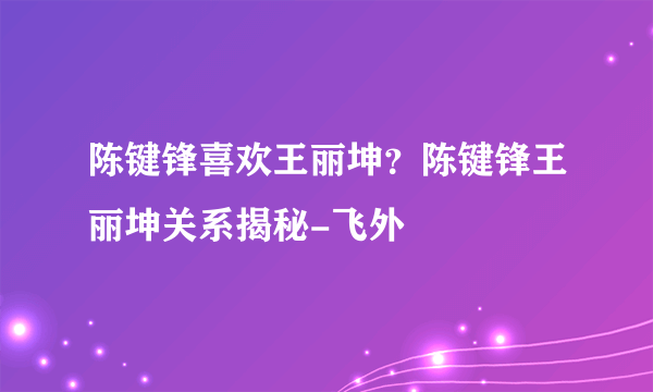 陈键锋喜欢王丽坤？陈键锋王丽坤关系揭秘-飞外