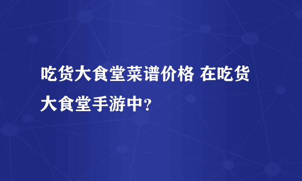 吃货大食堂菜谱价格 在吃货大食堂手游中？