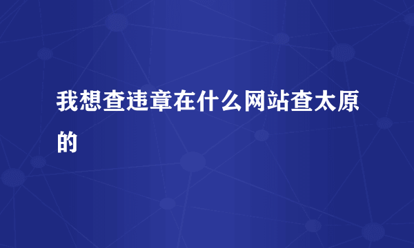 我想查违章在什么网站查太原的