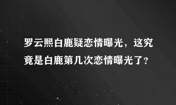 罗云熙白鹿疑恋情曝光，这究竟是白鹿第几次恋情曝光了？