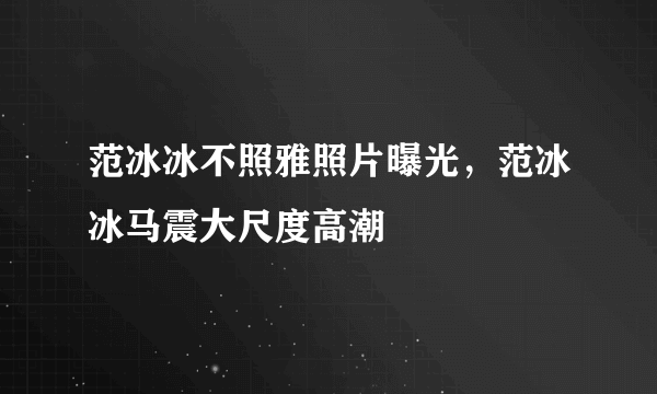 范冰冰不照雅照片曝光，范冰冰马震大尺度高潮 