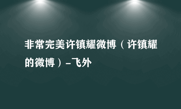 非常完美许镇耀微博（许镇耀的微博）-飞外