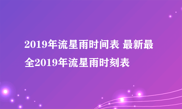 2019年流星雨时间表 最新最全2019年流星雨时刻表